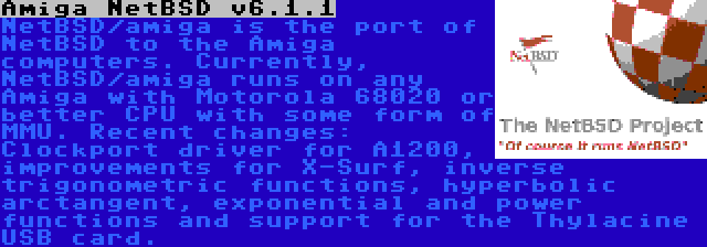 Amiga NetBSD v6.1.1 | NetBSD/amiga is the port of NetBSD to the Amiga computers. Currently, NetBSD/amiga runs on any Amiga with Motorola 68020 or better CPU with some form of MMU. Recent changes: Clockport driver for A1200, improvements for X-Surf, inverse trigonometric functions, hyperbolic arctangent, exponential and power functions and support for the Thylacine USB card.