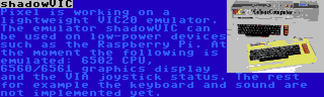 shadowVIC | Pixel is working on a lightweight VIC20 emulator. The emulator shadowVIC can be used on low-power devices such as the Raspberry Pi. At the moment the following is emulated: 6502 CPU, 6560/6561 graphics display and the VIA joystick status. The rest for example the keyboard and sound are not implemented yet.