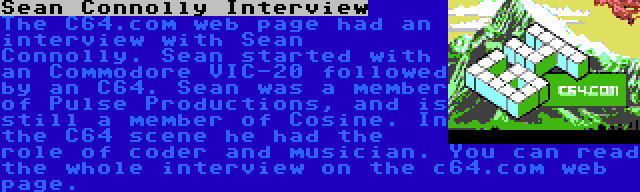Sean Connolly Interview | The C64.com web page had an interview with Sean Connolly. Sean started with an Commodore VIC-20 followed by an C64. Sean was a member of Pulse Productions, and is still a member of Cosine. In the C64 scene he had the role of coder and musician. You can read the whole interview on the c64.com web page.