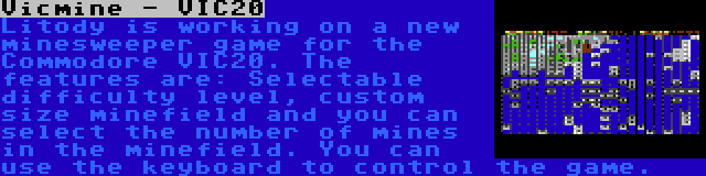 Vicmine - VIC20 | Litody is working on a new minesweeper game for the Commodore VIC20. The features are: Selectable difficulty level, custom size minefield and you can select the number of mines in the minefield. You can use the keyboard to control the game.