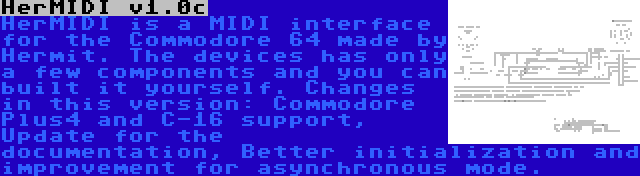 HerMIDI v1.0c | HerMIDI is a MIDI interface for the Commodore 64 made by Hermit. The devices has only a few components and you can built it yourself. Changes in this version: Commodore Plus4 and C-16 support, Update for the documentation, Better initialization and improvement for asynchronous mode.