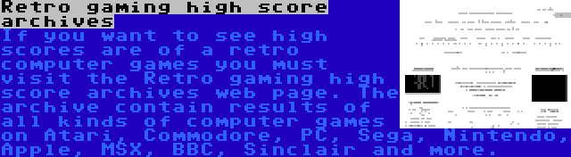 Retro gaming high score archives | If you want to see high scores are of a retro computer games you must visit the Retro gaming high score archives web page. The archive contain results of all kinds of computer games on Atari, Commodore, PC, Sega, Nintendo, Apple, MSX, BBC, Sinclair and more.