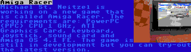 Amiga Racer | Michael St. Neitzel is working on a new game that is called Amiga Racer. The requirements are: PowerPC (PPC) CPU 1 GHz, ATI Graphics Card, keyboard, joystick, sound card and Amiga OS 4.1 FE. The game is still in development but you can try-out the latest version.