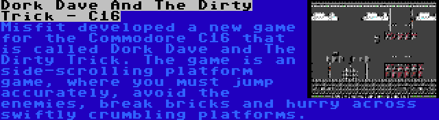 Dork Dave And The Dirty Trick - C16 | Misfit developed a new game for the Commodore C16 that is called Dork Dave and The Dirty Trick. The game is an side-scrolling platform game, where you must jump accurately, avoid the enemies, break bricks and hurry across swiftly crumbling platforms.