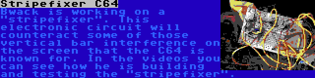 Stripefixer C64 | Bwack is working on a stripefixer. This electronic circuit will counteract some of those vertical bar interference on the screen that the C64 is known for. In the videos you can see how he is building and testing the stripefixer.