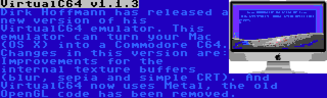 VirtualC64 v1.1.3 | Dirk Hoffmann has released a new version of his VirtualC64 emulator. This emulator can turn your Mac (OS X) into a Commodore C64. Changes in this version are: Improvements for the internal texture buffers (blur, sepia and simple CRT). And VirtualC64 now uses Metal, the old OpenGL code has been removed.