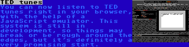 TED tunes | You can now listen to TED tunes right in your browser, with the help of a JavaScript emulator. This system is still in development, so things may break or be rough around the edges, but it's definitely a very promising start.