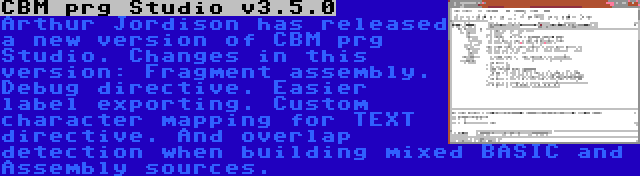CBM prg Studio v3.5.0 | Arthur Jordison has released a new version of CBM prg Studio. Changes in this version: Fragment assembly. Debug directive. Easier label exporting. Custom character mapping for TEXT directive. And overlap detection when building mixed BASIC and Assembly sources.