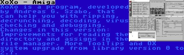 XoXo - Amiga | XoXo is a program, developed by Andreas G. Szabo, that can help you with ripping, decrunching, decoding, virus checking and debugging. Changes in this version: Improvements for reading the directory and assigns in the file manager. More ToolTips and OX system upgrade from library version 0 to 2.7.