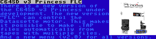 C64SD v3 Princess FLC | There is a new version of the C64SD v3 Princess under development. The new version FLC can control the Datassette motor. This makes it possible to make .TAP files automatically from tapes with multiple files. And a new menu (v2.0) for all versions.