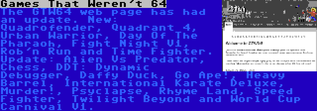 Games That Weren't 64 | The GTW64 web page has had an update. New: Quadrofender, Quadrant 4, Urban Warrior, Day Of The Pharaoh, Fight Night V1, Rob'n Run and Time Fighter. Update: Alien Vs Predator, Chess, DDT: Dynamic Debugger, Daffy Duck, Go Ape!, Heavy Barrel, International Karate Deluxe, Murder!, Psyclapse, Rhyme Land, Speed Fighter, Twilight Beyond and World Cup Carnival V1.