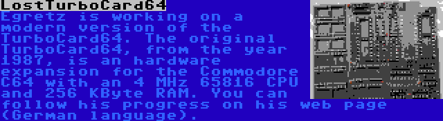 LostTurboCard64 | Egretz is working on a modern version of the TurboCard64. The original TurboCard64, from the year 1987, is an hardware expansion for the Commodore C64 with an 4 MHz 65816 CPU and 256 KByte RAM. You can follow his progress on his web page (German language).