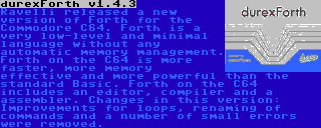 durexForth v1.4.3 | Ravelli released a new version of Forth for the Commodore C64. Forth is a very low-level and minimal language without any automatic memory management. Forth on the C64 is more faster, more memory effective and more powerful than the standard Basic. Forth on the C64 includes an editor, compiler and a assembler. Changes in this version: Improvements for loops, renaming of commands and a number of small errors were removed.