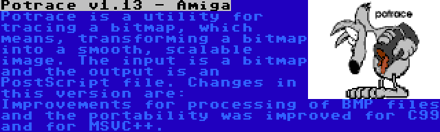 Potrace v1.13 - Amiga | Potrace is a utility for tracing a bitmap, which means, transforming a bitmap into a smooth, scalable image. The input is a bitmap and the output is an PostScript file. Changes in this version are: Improvements for processing of BMP files and the portability was improved for C99 and for MSVC++.