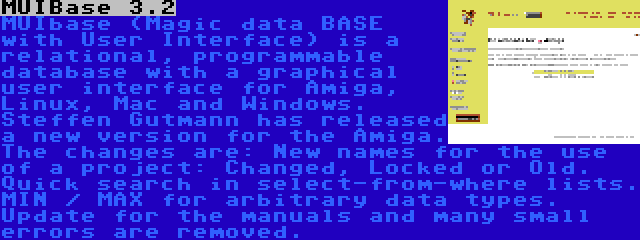 MUIBase 3.2 | MUIbase (Magic data BASE with User Interface) is a relational, programmable database with a graphical user interface for Amiga, Linux, Mac and Windows. Steffen Gutmann has released a new version for the Amiga. The changes are: New names for the use of a project: Changed, Locked or Old. Quick search in select-from-where lists. MIN / MAX for arbitrary data types. Update for the manuals and many small errors are removed.