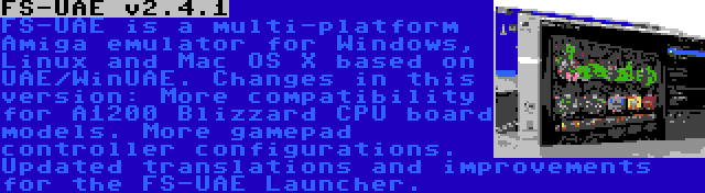 FS-UAE v2.4.1 | FS-UAE is a multi-platform Amiga emulator for Windows, Linux and Mac OS X based on UAE/WinUAE. Changes in this version: More compatibility for A1200 Blizzard CPU board models. More gamepad controller configurations. Updated translations and improvements for the FS-UAE Launcher.