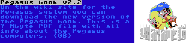 Pegasus book v2.2 | On the wiki site for the Pegasus system you can download the new version of the Pegasus book. This is a 7 Mbyte PDF file with all info about the Pegasus computers. (GB)