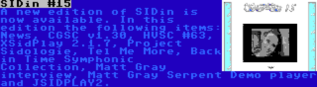 SIDin #15 | A new edition of SIDin is now available. In this edition the following items: News, CGSC v1.30, HVSC #63, XSidPlay 2.1.7, Project Sidologie, Tel Me More, Back in Time Symphonic Collection, Matt Gray interview, Matt Gray Serpent Demo player and JSIDPLAY2.