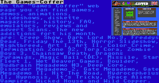 The Games-Coffer | On the Games Coffer web page you can find games, demos, animations, slideshows, diskette magazines, history, FAQ, emulators, reviews and advert Scans. The new additions fort his month are: Creep Show, Dark Lord No.9, Freddys Dead, Friday The 13th, Horror Slideshow, Nightbreed, Art I, Art II, Color Crime, Termination Zone 92, Tora Cora, Zombie Boys 3, Chainsaw Death, Dragons Pyramids, Magic Ball (DE), Missile, Star Fleet 1, Wet Beaver Games, Boulder, Budbrain Megademo #3, Deep Core, Disorder Megademo 2, Gate Megademo, Gate Megademo II, Hit The Road, Hydrocephelus II, Hypnosis, It's Tricky, Space Alien Vampire, Wicked House and Wild Copper.