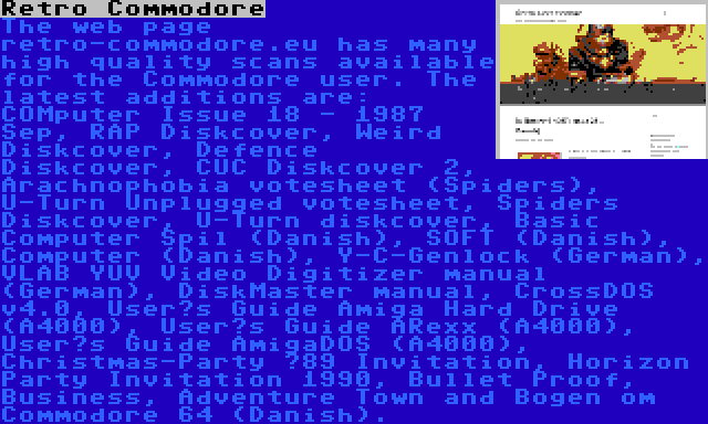 Retro Commodore | The web page retro-commodore.eu has many high quality scans available for the Commodore user. The latest additions are: COMputer Issue 18 - 1987 Sep, RAP Diskcover, Weird Diskcover, Defence Diskcover, CUC Diskcover 2, Arachnophobia votesheet (Spiders), U-Turn Unplugged votesheet, Spiders Diskcover, U-Turn diskcover, Basic Computer Spil (Danish), SOFT (Danish), Computer (Danish), Y-C-Genlock (German), VLAB YUV Video Digitizer manual (German), DiskMaster manual, CrossDOS v4.0, User’s Guide Amiga Hard Drive (A4000), User’s Guide ARexx (A4000), User’s Guide AmigaDOS (A4000), Christmas-Party ’89 Invitation, Horizon Party Invitation 1990, Bullet Proof, Business, Adventure Town and Bogen om Commodore 64 (Danish).