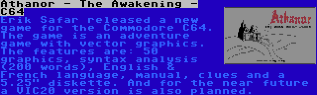 Athanor - The Awakening - C64 | Erik Safar released a new game for the Commodore C64. The game is an adventure game with vector graphics. The features are: 50 graphics, syntax analysis (200 words), English & French language, manual, clues and a 5.25 diskette. And for the near future a VIC20 version is also planned.