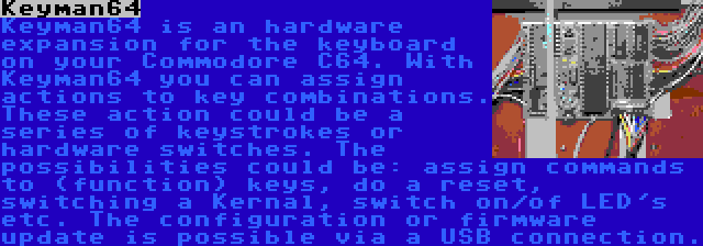 Keyman64 | Keyman64 is an hardware expansion for the keyboard on your Commodore C64. With Keyman64 you can assign actions to key combinations. These action could be a series of keystrokes or hardware switches. The possibilities could be: assign commands to (function) keys, do a reset, switching a Kernal, switch on/of LED's etc. The configuration or firmware update is possible via a USB connection.