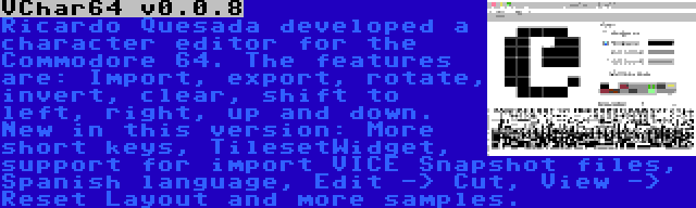 VChar64 v0.0.8 | Ricardo Quesada developed a character editor for the Commodore 64. The features are: Import, export, rotate, invert, clear, shift to left, right, up and down. New in this version: More short keys, TilesetWidget, support for import VICE Snapshot files, Spanish language, Edit -> Cut, View -> Reset Layout and more samples.