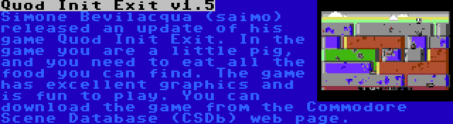 Quod Init Exit v1.5 | Simone Bevilacqua (saimo) released an update of his game Quod Init Exit. In the game you are a little pig, and you need to eat all the food you can find. The game has excellent graphics and is fun to play. You can download the game from the Commodore Scene Database (CSDb) web page.