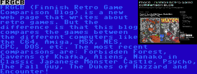 FRGCB | FRGCB (Finnish Retro Game Comparison Blog) is a new web page that writes about retro games. But the difference is that this blog compares the games between the different computers like the C64, Amiga, MSX, NES, CPC, DOS, etc. The most recent comparisons are: Forbidden Forest, Caverns of Khafka, Aliens, Nanako in Classic Japanese Monster Castle, Psycho, The Fall Guy, The Dukes of Hazzard and Encounter!