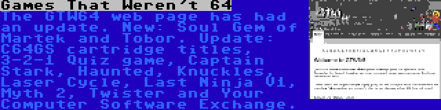 Games That Weren't 64 | The GTW64 web page has had an update. New: Soul Gem of Martek and Tobor. Update: C64GS cartridge titles, 3-2-1 Quiz game, Captain Stark, Haunted, Knuckles, Laser Cycle, Last Ninja V1, Myth 2, Twister and Your Computer Software Exchange.