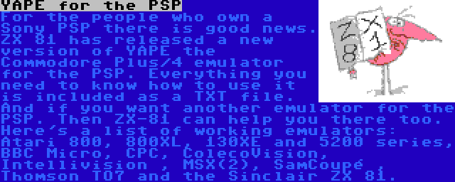 YAPE for the PSP | For the people who own a Sony PSP there is good news. ZX 81 has released a new version of YAPE the Commodore Plus/4 emulator for the PSP. Everything you need to know how to use it is included as a TXT file. And if you want another emulator for the PSP. Then ZX-81 can help you there too. Here's a list of working emulators: Atari 800, 800XL, 130XE and 5200 series, BBC Micro, CPC, ColecoVision, Intellivision , MSX(2), SamCoupé , Thomson TO7 and the Sinclair ZX 81.