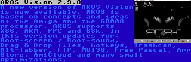 AROS Vision 2.9.8 | A new version of AROS Vision is now available. AROS is based on concepts and ideas of the Amiga and the 68000 processor. AROS supports X86, ARM, PPC and 68k. In this version updates for: Boot-screen / Boot-sound, Drag & Drop files, hotkeys, Trashcan, Alt-Tabber, FTP, MUI38, Free Pascal, App Store, AmiCloud and many small optimizations.