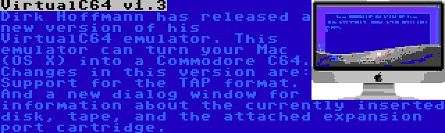 VirtualC64 v1.3 | Dirk Hoffmann has released a new version of his VirtualC64 emulator. This emulator can turn your Mac (OS X) into a Commodore C64. Changes in this version are: Support for the TAP format. And a new dialog window for information about the currently inserted disk, tape, and the attached expansion port cartridge.