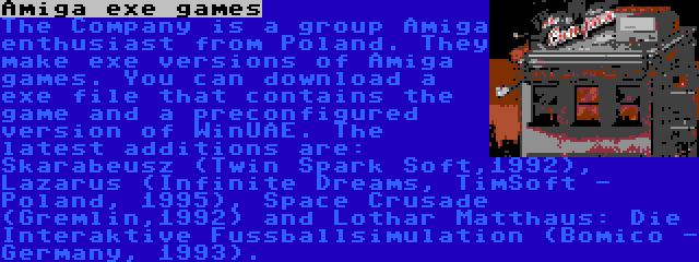 Amiga exe games | The Company is a group Amiga enthusiast from Poland. They make exe versions of Amiga games. You can download a exe file that contains the game and a preconfigured version of WinUAE. The latest additions are: Skarabeusz (Twin Spark Soft,1992), Lazarus (Infinite Dreams, TimSoft - Poland, 1995), Space Crusade (Gremlin,1992) and Lothar Matthaus: Die Interaktive Fussballsimulation (Bomico - Germany, 1993).