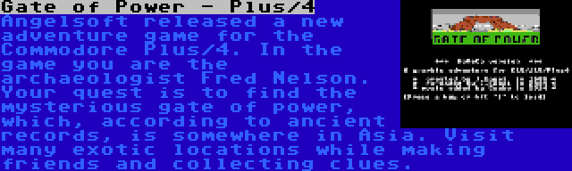 Gate of Power - Plus/4 | Angelsoft released a new adventure game for the Commodore Plus/4. In the game you are the archaeologist Fred Nelson. Your quest is to find the mysterious gate of power, which, according to ancient records, is somewhere in Asia. Visit many exotic locations while making friends and collecting clues.