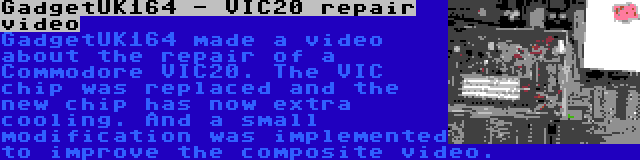 GadgetUK164 - VIC20 repair video | GadgetUK164 made a video about the repair of a Commodore VIC20. The VIC chip was replaced and the new chip has now extra cooling. And a small modification was implemented to improve the composite video.