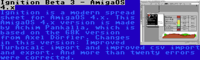 Ignition Beta 3 - AmigaOS 4.x | Ignition is a modern spread sheet for AmigaOS 4.x. This AmigaOS 4.x version is made by Achim Pankalla, which is based on the 68K version from Axel Dörfler. Changes in this version: Improved Turbocalc import and improved csv import and export. And more than twenty errors were corrected.