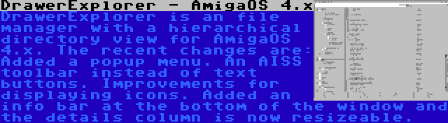 DrawerExplorer - AmigaOS 4.x | DrawerExplorer is an file manager with a hierarchical directory view for AmigaOS 4.x. The recent changes are: Added a popup menu. An AISS toolbar instead of text buttons. Improvements for displaying icons. Added an info bar at the bottom of the window and the details column is now resizeable.