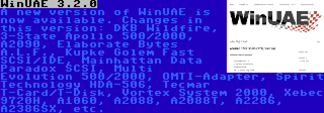 WinUAE 3.2.0 | A new version of WinUAE is now available. Changes in this version: DKB Wildfire, 3-State Apollo 500/2000, A2090, Elaborate Bytes A.L.F., Kupke Golem Fast SCSI/IDE, Mainhattan Data Paradox SCSI, Multi Evolution 500/2000, OMTI-Adapter, Spirit Technology HDA-506, Tecmar T-Card/T-Disk, Vortex System 2000, Xebec 9720H, A1060, A2088, A2088T, A2286, A2386SX, etc.