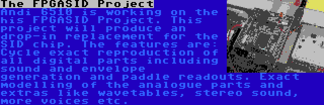 The FPGASID Project | Andi 6510 is working on the his FPGASID Project. This project will produce an drop-in replacement for the SID chip. The features are: Cycle exact reproduction of all digital parts including sound and envelope generation and paddle readouts. Exact modelling of the analogue parts and extras like wavetables, stereo sound, more voices etc.