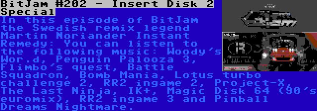 BitJam #202 - Insert Disk 2 Special | In this episode of BitJam the Swedish remix legend Martin Noriander Instant Remedy: You can listen to the following music: Woody's Wor.d, Penguin Palooza 3, Flimbo's quest, Battle Squadron, Bomb Mania, Lotus turbo challenge 2, RR2 ingame 2, Project-X, The Last Ninja, IK+, Magic Disk 64 (90's euromix), RR2 ingame 3 and Pinball Dreams Nightmare.