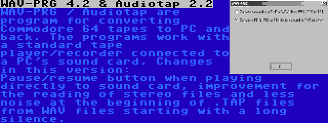 WAV-PRG 4.2 & Audiotap 2.2 | WAV-PRG / Audiotap are program for converting Commodore 64 tapes to PC and back. The programs work with a standard tape player/recorder connected to a PC's sound card. Changes in this version: Pause/resume button when playing directly to sound card, improvement for the reading of stereo files and less noise at the beginning of .TAP files from WAV files starting with a long silence.