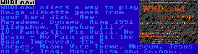 WHDLoad | WHDLoad offers a way to play Amiga diskette games from your hard disk. New: Megademo, Dynamo, Acme 1991 Slideshow, Tuneshow III / IV, Fantastic Pix Vol.1, No Brain - No Pain and Hit the Road. Improved: 4th & Inches, Miami Vice Theme, Museum, Jesus on E's, Iraq, Music Disk and Shinobi.