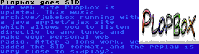 Plopbox goes SID | The web site Plopbox is updated. This music archive/jukebox running with a java applet/ajax site which allows you to listen directly to any tunes and make your personal web radio. After a long work, we added the SID format, and the replay is very close to sidplay2.