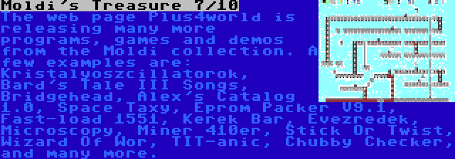 Moldi's Treasure 7/10 | The web page Plus4world is releasing many more programs, games and demos from the Moldi collection. A few examples are: Kristalyoszcillatorok, Bard's Tale III Songs, Bridgehead, Alex's Catalog 1.0, Space Taxy, Eprom Packer V9.1, Fast-load 1551, Kerek Bar, Évezredek, Microscopy, Miner 410er, Stick Or Twist, Wizard Of Wor, TIT-anic, Chubby Checker, and many more.