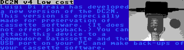 DC2N v4 Low cost | Luigi Di Fraia has developed a new version of the DC2N. This version is especially made for preservation of cassette software. (It does not offer playback.) You can attach this device to a Commodore Datassette and the USB port on your PC and make back-ups of your cassette software.