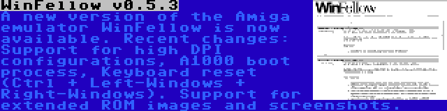WinFellow v0.5.3 | A new version of the Amiga emulator WinFellow is now available. Recent changes: Support for high DPI configurations, A1000 boot process, Keyboard reset (Ctrl + Left-Windows + Right-Windows). Support for extended ROM images and screenshots.