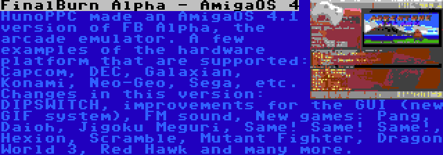 FinalBurn Alpha - AmigaOS 4 | HunoPPC made an AmigaOS 4.1 version of FB Alpha, the arcade emulator. A few examples of the hardware platform that are supported: Capcom, DEC, Galaxian, Konami, Neo-Geo, Sega, etc. Changes in this version: DIPSWITCH, improvements for the GUI (new GIF system), FM sound, New games: Pang, Daioh, Jigoku Meguri, Same! Same! Same!, Hexion, Scramble, Mutant Fighter, Dragon World 3, Red Hawk and many more.