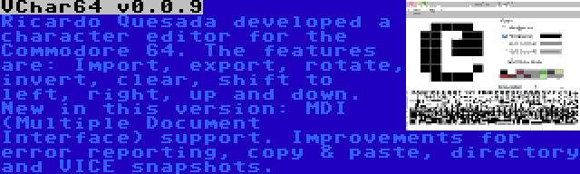 VChar64 v0.0.9 | Ricardo Quesada developed a character editor for the Commodore 64. The features are: Import, export, rotate, invert, clear, shift to left, right, up and down. New in this version: MDI (Multiple Document Interface) support. Improvements for error reporting, copy & paste, directory and VICE snapshots.