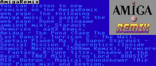 AmigaRemix | You can listen to new remixes on the AmigaRemix web page. The following Amiga music is added to the web page: Dune 2 (Ingame ambient mix), Stardust Memories - daXX Remix, Apidya - The Pond (Save The Last Dance), Turrican 2 - The Wall, Captain Planet Ma Ti, Super Stardust - Special Mission 1, Apprentice (Inside Domus), Necronom (500mm Remix), Premiere - Fantasy, R-Type title, Shadow of the Beast 1 (NRJ Mix), Iron Lord - DUBSTEP MIX, Outrun - Magical Soundshower (Hip Hop Piano mix) and Xeqtion.